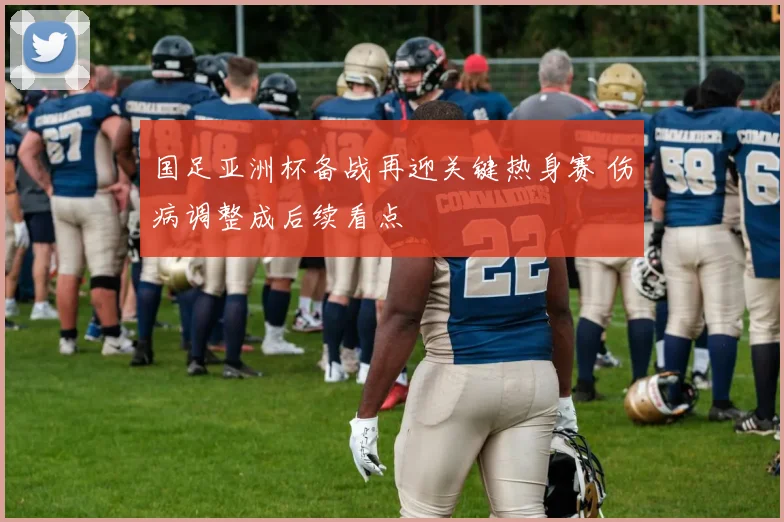 国足亚洲杯备战再迎关键热身赛 伤病调整成后续看点