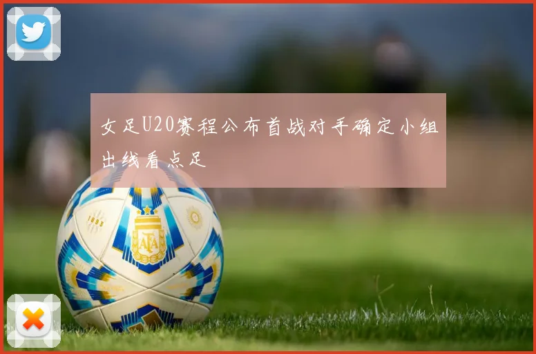 女足U20赛程公布首战对手确定小组出线看点足