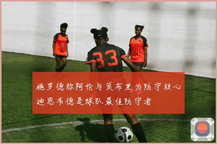 施罗德称阿伦与莫布里为防守核心迪恩韦德是球队最佳防守者