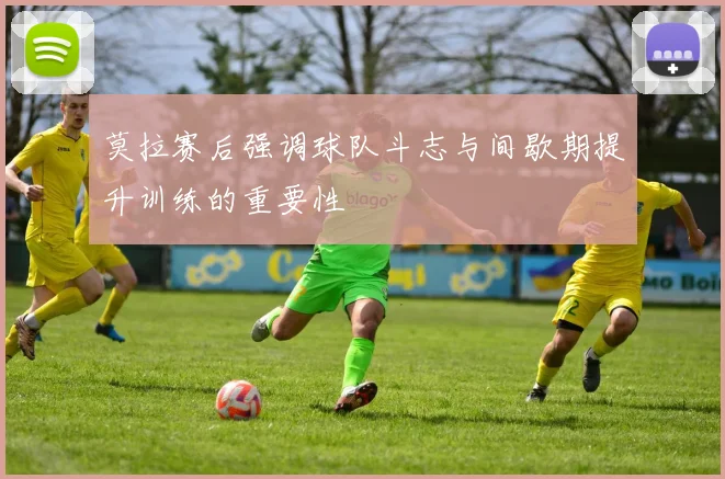 莫拉赛后强调球队斗志与间歇期提升训练的重要性