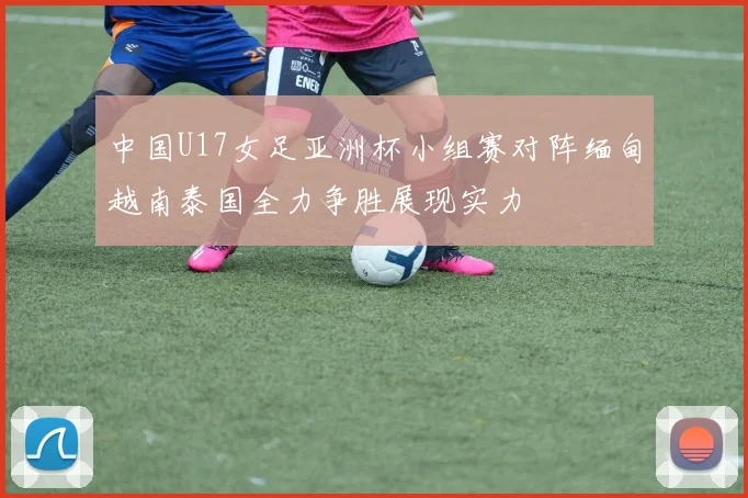 中国U17女足亚洲杯小组赛对阵缅甸越南泰国全力争胜展现实力