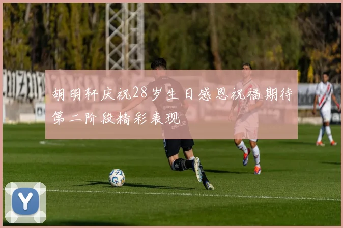 胡明轩庆祝28岁生日感恩祝福期待第二阶段精彩表现