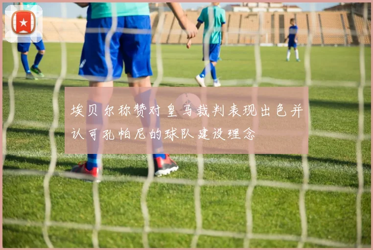 埃贝尔称赞对皇马裁判表现出色并认可孔帕尼的球队建设理念