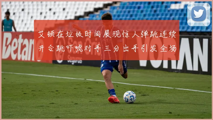艾顿在垃圾时间展现惊人弹跳连续开合跳吓唬对手三分出手引发全场欢呼