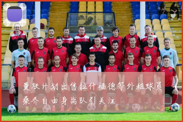 曼联计划出售拉什福德等外租球员桑乔自由身离队引关注