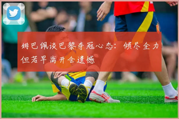 姆巴佩谈巴黎夺冠心态：倾尽全力但若早离开会遗憾