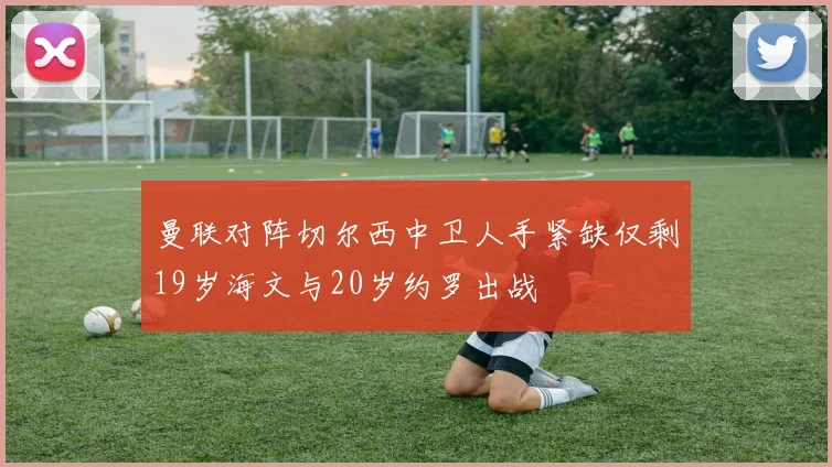 曼联对阵切尔西中卫人手紧缺仅剩19岁海文与20岁约罗出战