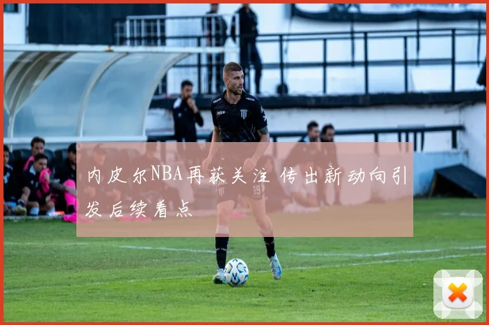 内皮尔NBA再获关注 传出新动向引发后续看点