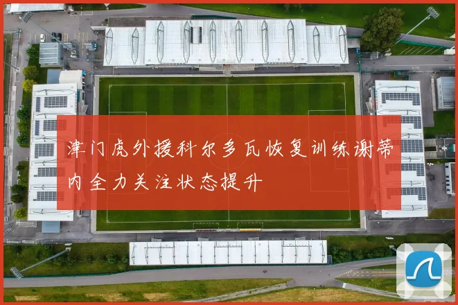 津门虎外援科尔多瓦恢复训练谢蒂内全力关注状态提升